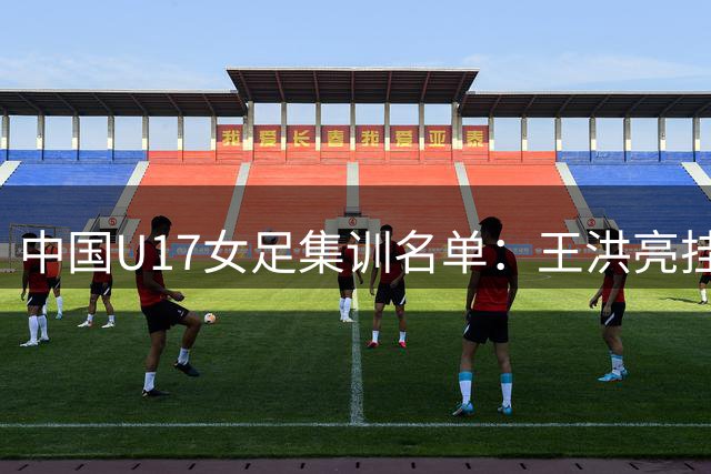 中国U17女足集训名单：王洪亮挂帅 30名球员入选